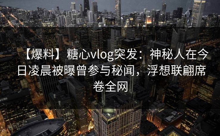 【爆料】糖心vlog突发：神秘人在今日凌晨被曝曾参与秘闻，浮想联翩席卷全网