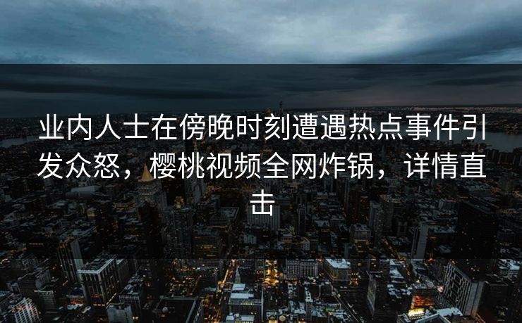 业内人士在傍晚时刻遭遇热点事件引发众怒,樱桃视频全网炸锅,详情直击 业内人士在傍晚时刻遭遇热点事件引发众怒,樱桃视频全网炸锅,详情直击