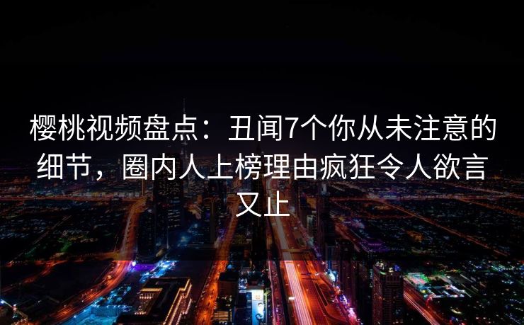 樱桃视频盘点：丑闻7个你从未注意的细节，圈内人上榜理由疯狂令人欲言又止