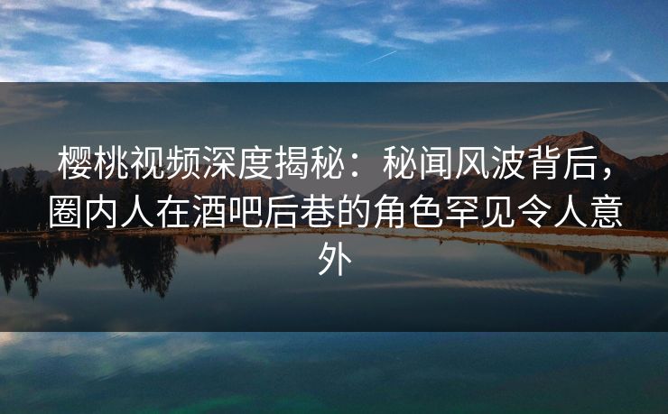 樱桃视频深度揭秘：秘闻风波背后，圈内人在酒吧后巷的角色罕见令人意外