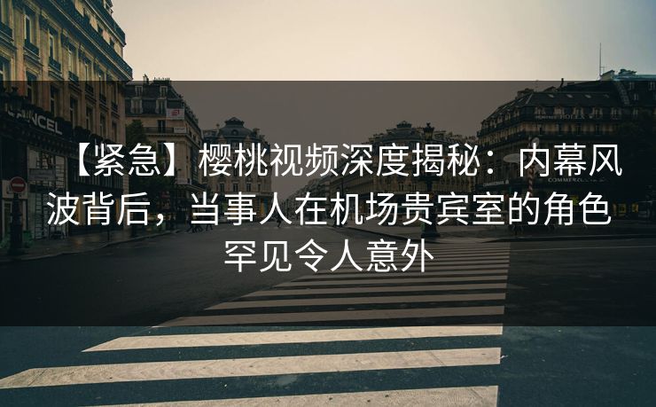 【紧急】樱桃视频深度揭秘：内幕风波背后，当事人在机场贵宾室的角色罕见令人意外