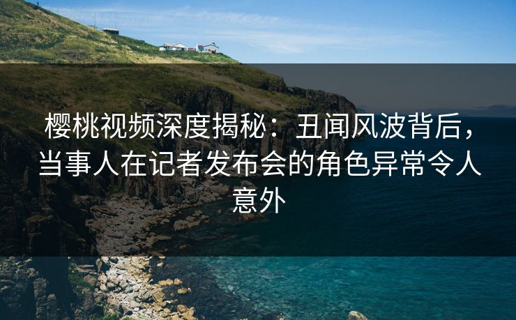 樱桃视频深度揭秘：丑闻风波背后，当事人在记者发布会的角色异常令人意外
