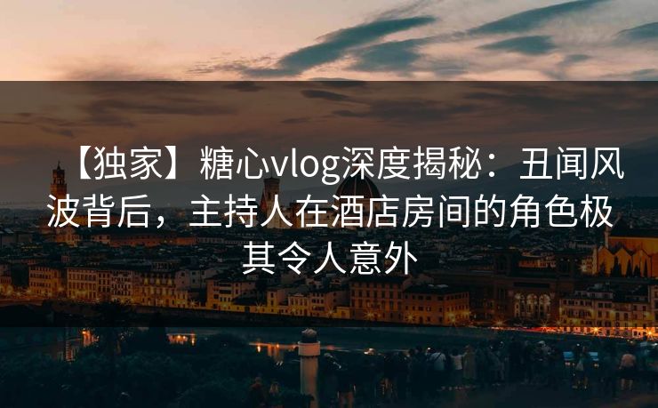 【独家】糖心vlog深度揭秘：丑闻风波背后，主持人在酒店房间的角色极其令人意外