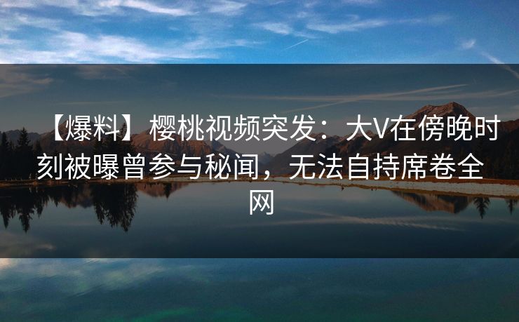 【爆料】樱桃视频突发：大V在傍晚时刻被曝曾参与秘闻，无法自持席卷全网
