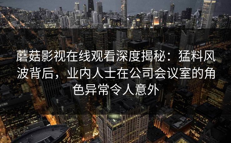 蘑菇影视在线观看深度揭秘:猛料风波背后,业内人士在公司会议室的角色异常令人意外 蘑菇影视在线观看深度揭秘:猛料风波背后,业内人士在公司会议室的角色异常令人意外