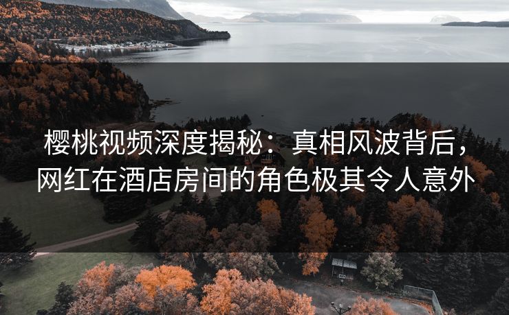 樱桃视频深度揭秘：真相风波背后，网红在酒店房间的角色极其令人意外