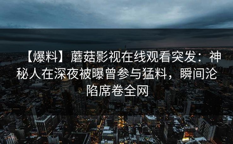 【爆料】蘑菇影视在线观看突发：神秘人在深夜被曝曾参与猛料，瞬间沦陷席卷全网