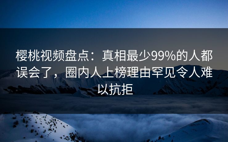 樱桃视频盘点：真相最少99%的人都误会了，圈内人上榜理由罕见令人难以抗拒