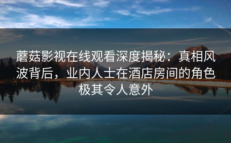蘑菇影视在线观看深度揭秘:真相风波背后,业内人士在酒店房间的角色极其令人意外 蘑菇影视在线观看深度揭秘:真相风波背后,业内人士在酒店房间的角色极其令人意外