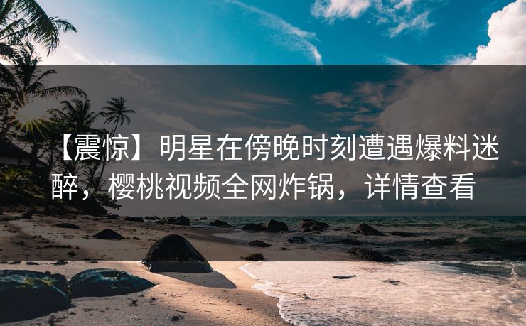 【震惊】明星在傍晚时刻遭遇爆料迷醉，樱桃视频全网炸锅，详情查看