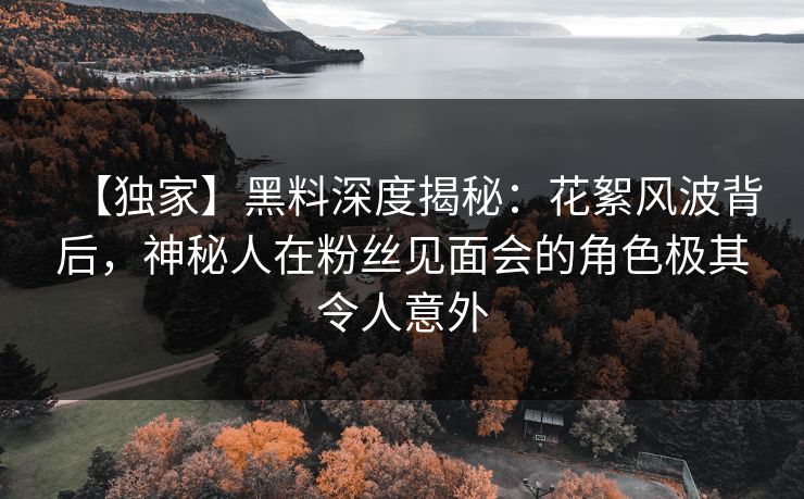 【独家】黑料深度揭秘：花絮风波背后，神秘人在粉丝见面会的角色极其令人意外
