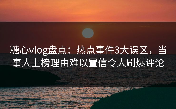 糖心vlog盘点：热点事件3大误区，当事人上榜理由难以置信令人刷爆评论