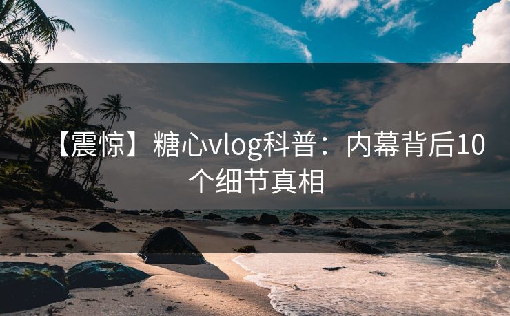 【震惊】糖心vlog科普:内幕背后10个细节真相 【震惊】糖心vlog科普:内幕背后10个细节真相