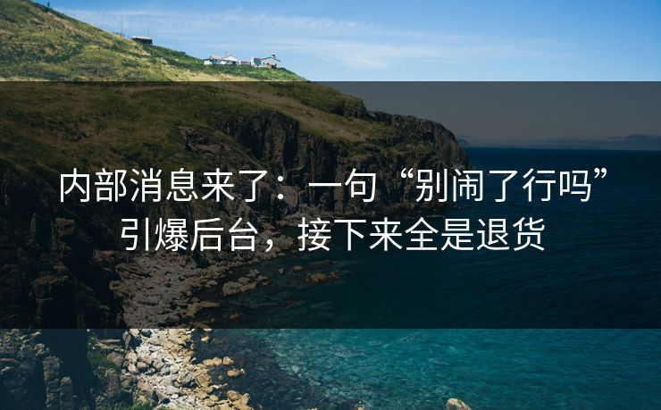 内部消息来了：一句“别闹了行吗”引爆后台，接下来全是退货