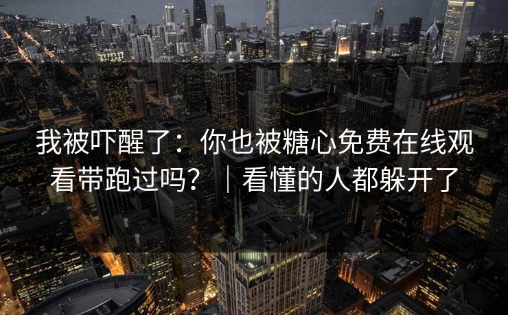 我被吓醒了：你也被糖心免费在线观看带跑过吗？｜看懂的人都躲开了
