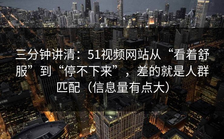 三分钟讲清：51视频网站从“看着舒服”到“停不下来”，差的就是人群匹配（信息量有点大）
