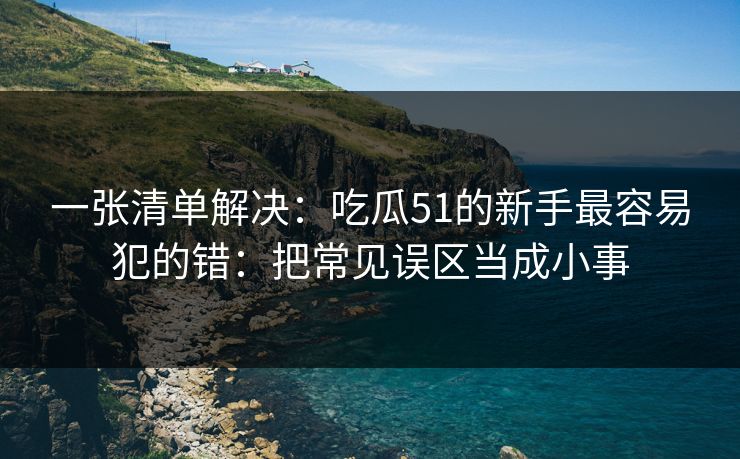 一张清单解决：吃瓜51的新手最容易犯的错：把常见误区当成小事
