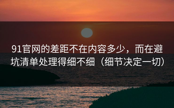 91官网的差距不在内容多少，而在避坑清单处理得细不细（细节决定一切）
