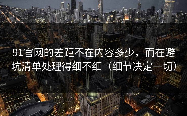 91官网的差距不在内容多少，而在避坑清单处理得细不细（细节决定一切）
