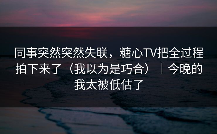 同事突然突然失联,糖心TV把全过程拍下来了(我以为是巧合)|今晚的我太被低估了 同事突然突然失联,糖心TV把全过程拍下来了(我以为是巧合)|今晚的我太被低估了