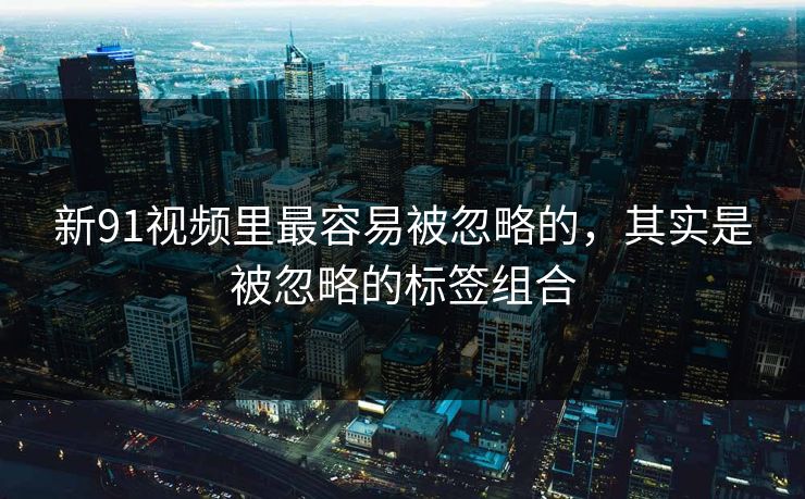 新91视频里最容易被忽略的，其实是被忽略的标签组合