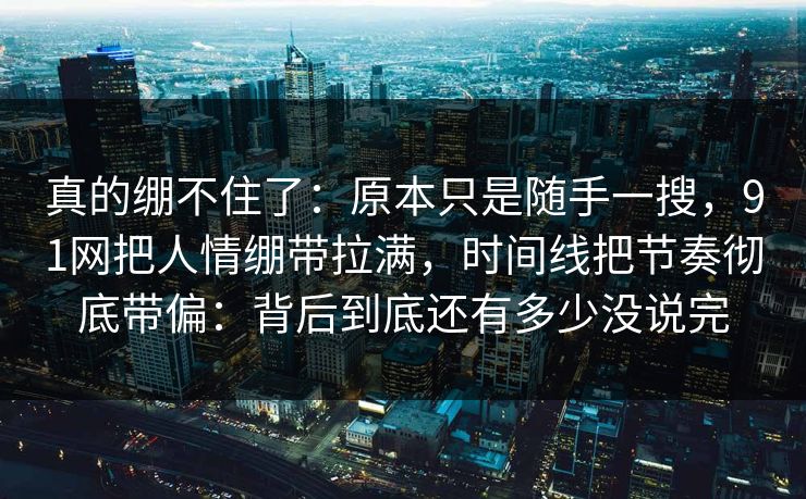 真的绷不住了：原本只是随手一搜，91网把人情绷带拉满，时间线把节奏彻底带偏：背后到底还有多少没说完