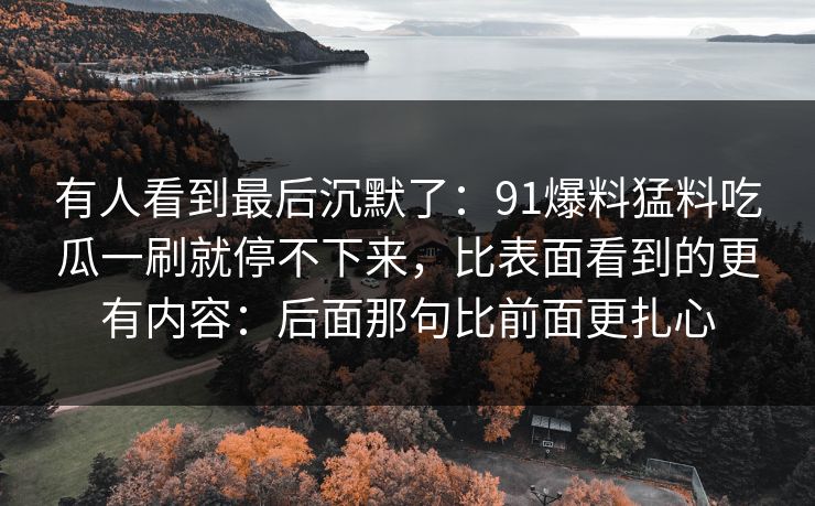 有人看到最后沉默了:91爆料猛料吃瓜一刷就停不下来,比表面看到的更有内容:后面那句比前面更扎心 有人看到最后沉默了:91爆料猛料吃瓜一刷就停不下来,比表面看到的更有内容:后面那句比前面更扎心