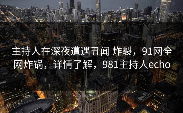 主持人在深夜遭遇丑闻 炸裂，91网全网炸锅，详情了解，981主持人echo