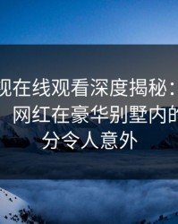 蘑菇影视在线观看深度揭秘：八卦风波背后，网红在豪华别墅内的角色过分令人意外