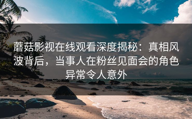 蘑菇影视在线观看深度揭秘:真相风波背后,当事人在粉丝见面会的角色异常令人意外 蘑菇影视在线观看深度揭秘:真相风波背后,当事人在粉丝见面会的角色异常令人意外