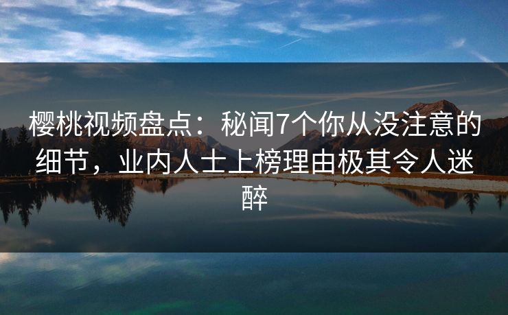 樱桃视频盘点：秘闻7个你从没注意的细节，业内人士上榜理由极其令人迷醉