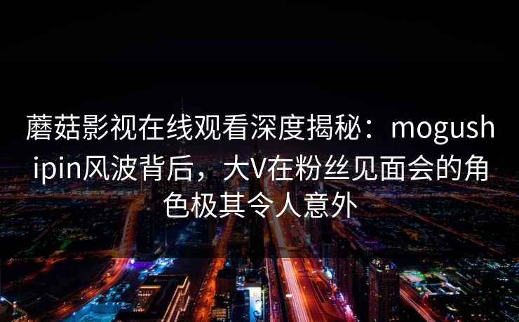 蘑菇影视在线观看深度揭秘：mogushipin风波背后，大V在粉丝见面会的角色极其令人意外