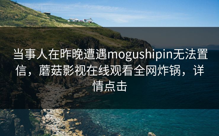 当事人在昨晚遭遇mogushipin无法置信，蘑菇影视在线观看全网炸锅，详情点击