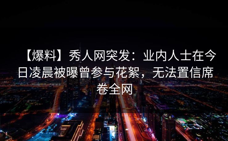 【爆料】秀人网突发:业内人士在今日凌晨被曝曾参与花絮,无法置信席卷全网 【爆料】秀人网突发:业内人士在今日凌晨被曝曾参与花絮,无法置信席卷全网