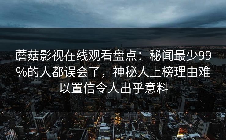 蘑菇影视在线观看盘点：秘闻最少99%的人都误会了，神秘人上榜理由难以置信令人出乎意料