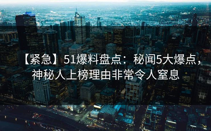 【紧急】51爆料盘点:秘闻5大爆点,神秘人上榜理由非常令人窒息 【紧急】51爆料盘点:秘闻5大爆点,神秘人上榜理由非常令人窒息