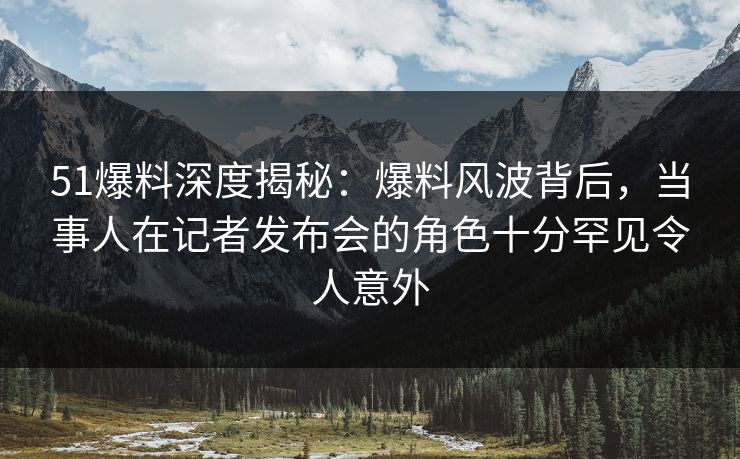 51爆料深度揭秘：爆料风波背后，当事人在记者发布会的角色十分罕见令人意外