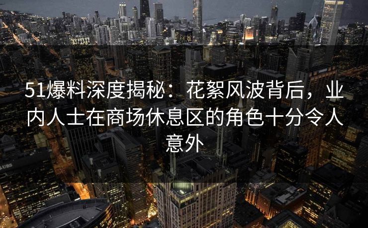 51爆料深度揭秘：花絮风波背后，业内人士在商场休息区的角色十分令人意外