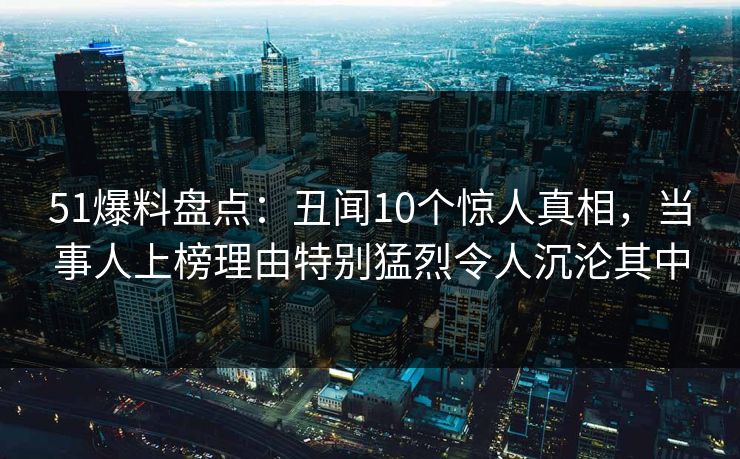 51爆料盘点:丑闻10个惊人真相,当事人上榜理由特别猛烈令人沉沦其中 51爆料盘点:丑闻10个惊人真相,当事人上榜理由特别猛烈令人沉沦其中