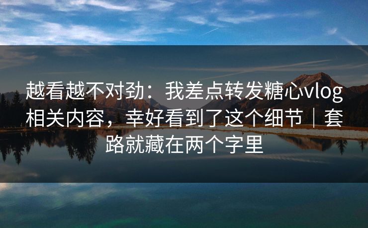 越看越不对劲:我差点转发糖心vlog相关内容,幸好看到了这个细节|套路就藏在两个字里 越看越不对劲:我差点转发糖心vlog相关内容,幸好看到了这个细节|套路就藏在两个字里