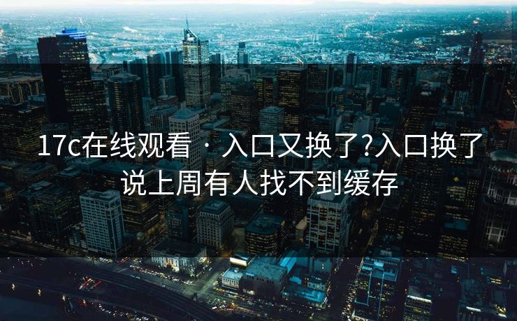 17c在线观看 · 入口又换了?入口换了说上周有人找不到缓存